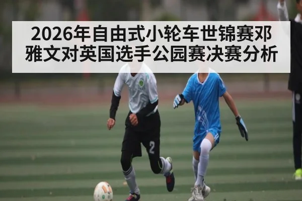 2026年自由式小轮车世锦赛邓雅文对英国选手公园赛决赛分析 | kaiyun